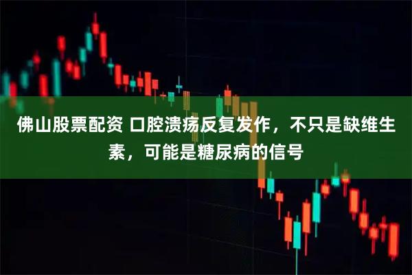 佛山股票配资 口腔溃疡反复发作，不只是缺维生素，可能是糖尿病的信号