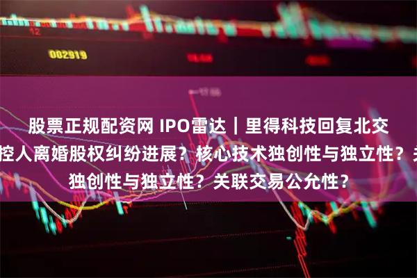 股票正规配资网 IPO雷达｜里得科技回复北交所首轮问询：实控人离婚股权纠纷进展？核心技术独创性与独立性？关联交易公允性？